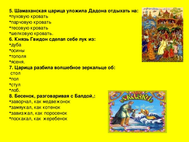 5. Шамаханская царица уложила Дадона отдыхать на: пуховую кровать парчовую кровать тесовую кровать шелковую кровать. 6. Князь Гвидон сделал себе лук из: дуба осины тополя ясеня. 7. Царица разбила волшебное зеркальце об:  стол пол стул лоб. 8. Бесенок, разговаривая с Балдой,: заворчал, как медвежонок замяукал, как котенок завизжал, как поросенок поскакал, как жеребенок 