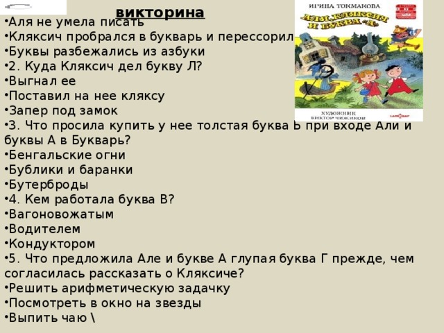 викторина Аля не умела писать Кляксич пробрался в букварь и перессорил все буквы Буквы разбежались из азбуки 2. Куда Кляксич дел букву Л? Выгнал ее Поставил на нее кляксу Запер под замок 3. Что просила купить у нее толстая буква Б при входе Али и буквы А в Букварь? Бенгальские огни Бублики и баранки Бутерброды 4. Кем работала буква В? Вагоновожатым Водителем Кондуктором 5. Что предложила Але и букве А глупая буква Г прежде, чем согласилась рассказать о Кляксиче? Решить арифметическую задачку Посмотреть в окно на звезды Выпить чаю \ 