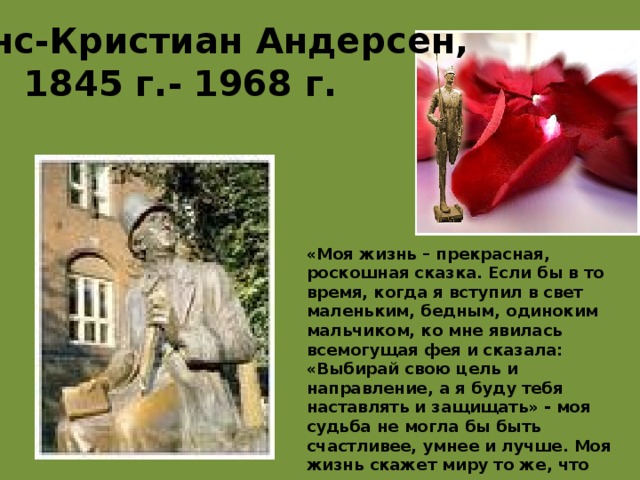 Ханс-Кристиан Андерсен,  1845 г.-  1968 г. «Моя жизнь – прекрасная, роскошная сказка. Если бы в то время, когда я вступил в свет маленьким, бедным, одиноким мальчиком, ко мне явилась всемогущая фея и сказала: «Выбирай свою цель и направление, а я буду тебя наставлять и защищать» - моя судьба не могла бы быть счастливее, умнее и лучше. Моя жизнь скажет миру то же, что она сказала мне: есть милосердный Бог, который все приводит к лучшему». 