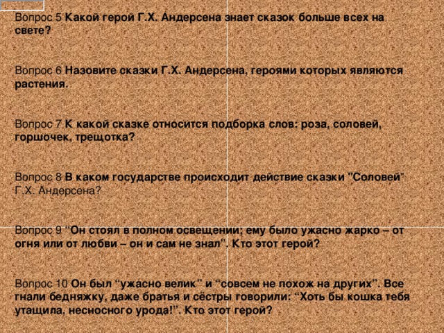 Вопрос 5 Какой герой Г.Х. Андерсена знает сказок больше всех на свете?   Вопрос 6 Назовите сказки Г.Х. Андерсена, героями которых являются растения. Вопрос 7 К какой сказке относится подборка слов: роза, соловей, горшочек, трещотка?   Вопрос 8 В каком государстве происходит действие сказки 