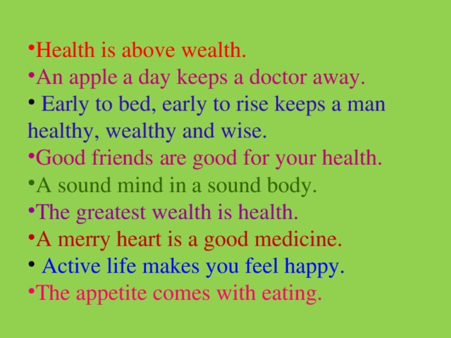 Health is above wealth. An apple a day keeps a doctor away.  Early to bed, early to rise keeps a man healthy, wealthy and wise. Good friends are good for your health. A sound mind in a sound body. The greatest wealth is health. A merry heart is a good medicine.  Active life makes you feel happy. The appetite comes with eating. 