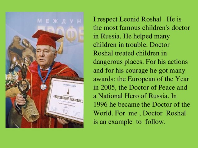 I respect Leonid Roshal . He is the most famous children's doctor in Russia. He helped many children in trouble. Doctor Roshal treated children in dangerous places. For his actions and for his courage he got many awards: the European of the Year in 2005, the Doctor of Peace and a National Hero of Russia. In 1996 he became the Doctor of the World. For me , Doctor Roshal is an example to follow.  