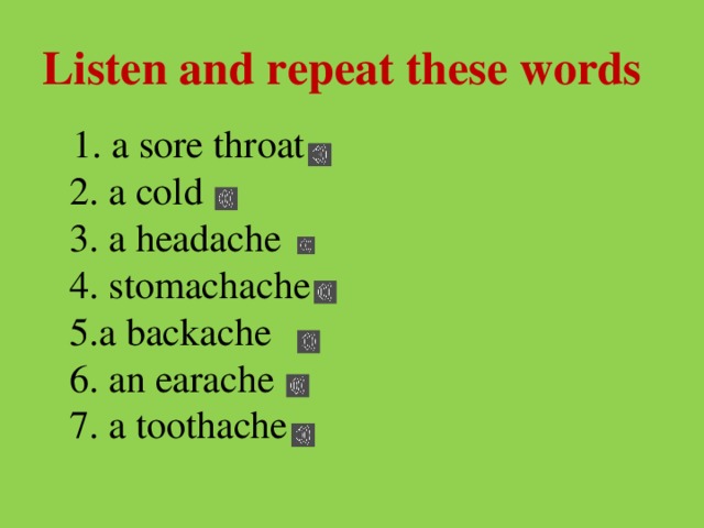 Listen and repeat these words  1. a sore throat  2. a cold  3. a headache  4. stomachache  5.a backache  6. an earache  7. a toothache 