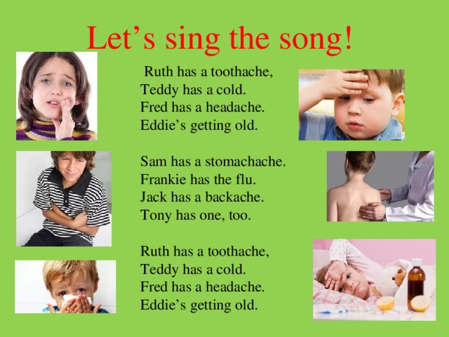 Let’s sing the song!   Ruth has a toothache,  Teddy has a cold.  Fred has a headache.  Eddie’s getting old.   Sam has a stomachache.  Frankie has the flu.  Jack has a backache.  Tony has one, too.     Ruth has a toothache,  Teddy has a cold.  Fred has a headache.  Eddie’s getting old. 