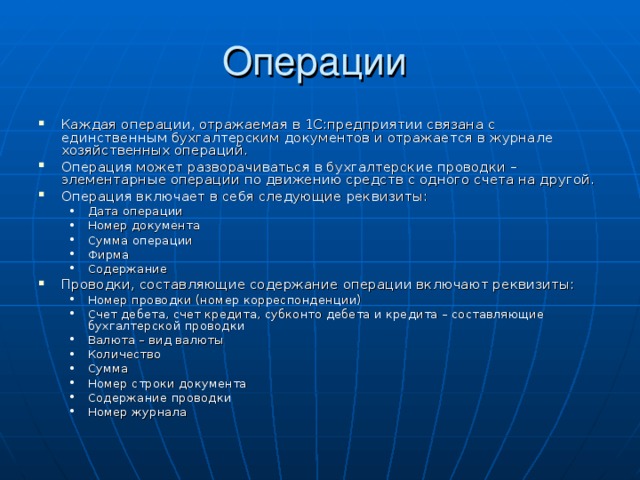 Данные о хозяйственных операциях предприятия хранятся в виде специальных записей в журнале операций. Каждая операция содержит одну или несколько проводок , отражающих содержание хозяйственной операции в бухгалтерском учете. Каждая проводка состоит из одной или нескольких корреспонденций . Проводки, включающие в себя несколько корреспонденций, называются сложными . В корреспонденции дебет одного счета корреспондирует с кредитом другого счета. Операции включают в себя не только информацию о проводках, но и общую часть – содержание операции, ее общую сумму, дату, номер и др. реквизиты. 