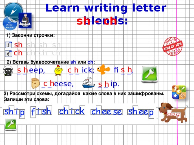 Learn writing letter blends: sh - ch 1) Закончи строчки: sh sh sh sh ch ch ch ch 2) Вставь буквосочетание sh или ch : s h s h c h _ _ eep, _ _ ick; fi _ _, c h _ _ eese, _ _ ip. s h 3) Рассмотри схемы, догадайся какие слова в них зашифрованы. Запиши эти слова:  