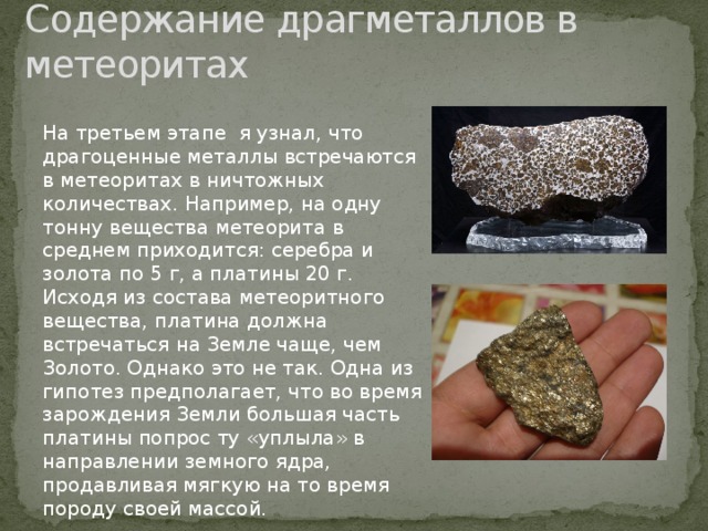 Содержание драгметаллов в метеоритах На третьем этапе я узнал, что драгоценные металлы встречаются в метеоритах в ничтожных количествах. Например, на одну тонну вещества метеорита в среднем приходится: серебра и золота по 5 г, а платины 20 г. Исходя из состава метеоритного вещества, платина должна встречаться на Земле чаще, чем Золото. Однако это не так. Одна из гипотез предполагает, что во время зарождения Земли большая часть платины попрос ту «уплыла» в направлении земного ядра, продавливая мягкую на то время породу своей массой. 
