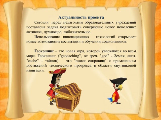 Актуальность проекта  Сегодня  перед педагогами образовательных учреждений поставлена задача подготовить совершенно новое поколение: активное, думающее, любознательное.  Использование инновационных технологий открывает новые возможности воспитания и обучения дошкольников.  Геокэшинг – это новая игра, которой увлекаются во всем мире. Геокэшинг (