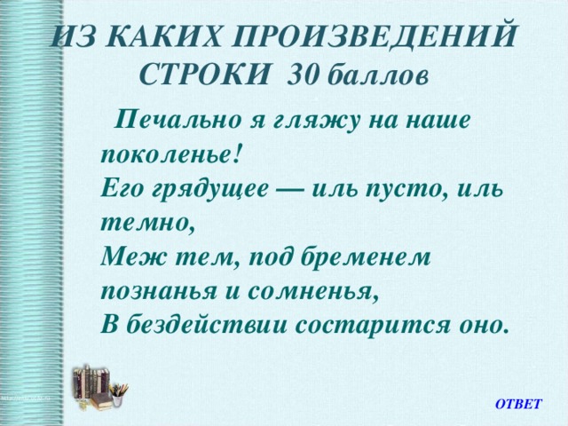 ИЗ КАКИХ ПРОИЗВЕДЕНИЙ СТРОКИ 30 баллов  Печально я гляжу на наше поколенье!  Его грядущее — иль пусто, иль темно,  Меж тем, под бременем познанья и сомненья,  В бездействии состарится оно.  ОТВЕТ 