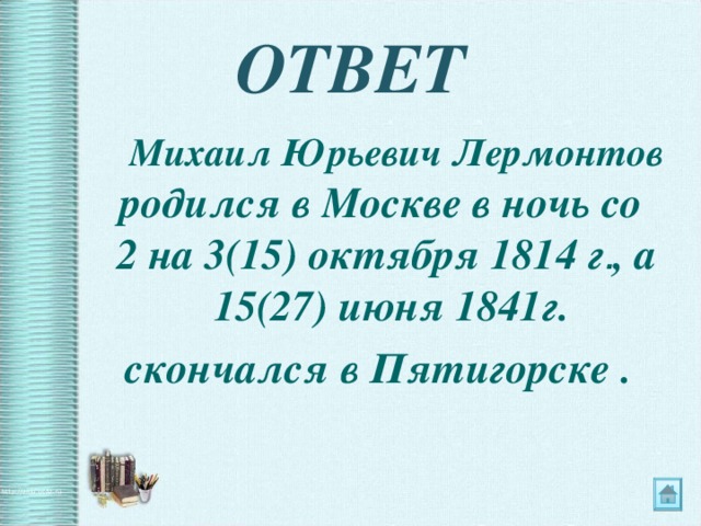 ОТВЕТ   Михаил Юрьевич Лермонтов родился в Москве в ночь со 2 на 3(15) октября 1814 г . , а 15(27) июня 1841г. скончался в Пятигорске . 