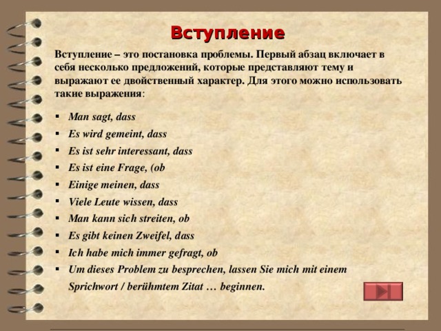 Вступление Вступление – это постановка проблемы. Первый абзац включает в себя несколько предложений, которые представляют тему и выражают ее двойственный характер. Для этого можно использовать такие выражения : Man sagt, dass Es wird gemeint, dass Es ist sehr interessant, dass Es ist eine Frage, (ob Einige meinen, dass Viele Leute wissen , dass Man kann sich streiten, ob Es gibt keinen Zweifel, dass Ich habe mich immer gefragt, ob  Um dieses Problem zu besprechen, lassen Sie mich mit einem Sprichwort / berühmtem Zitat … beginnen. 