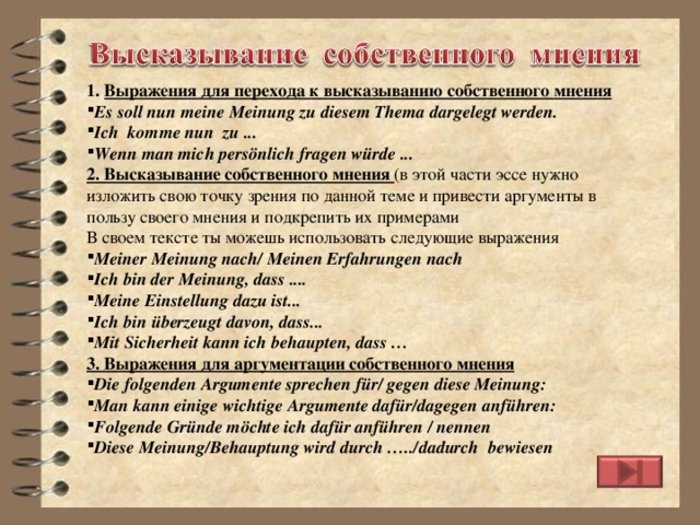 1. Выражения для перехода к высказыванию собственного мнения Es soll nun meine Meinung zu diesem Thema dargelegt werden. Ich komme nun zu ... Wenn man mich persönlich fragen würde ... 2. Высказывание собственного мнения (в этой части эссе нужно изложить свою точку зрения по данной теме и привести аргументы в пользу своего мнения и подкрепить их примерами В своем тексте ты можешь использовать следующие выражения Meiner Meinung nach/ Meinen Erfahrungen nach Ich bin der Meinung, dass .... Meine Einstellung dazu ist... Ich bin überzeugt davon, dass... Mit Sicherheit kann ich behaupten, dass … 3. Выражения для аргументации собственного мнения Die folgenden Argumente sprechen für/ gegen diese Meinung: Man kann einige wichtige Argumente dafür/dagegen anführen: Folgende Gründe möchte ich dafür anführen / nennen Diese Meinung/Behauptung wird durch …../dadurch bewiesen 