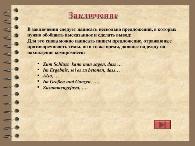 В заключении следует написать несколько предложений, в которых нужно обобщить высказанное и сделать вывод: Для это снова можно написать пишем предложение, отражающее противоречивость темы, но в то же время, дающее надежду на нахождение компромисса:  Zum Schluss  kann man sagen, dass … Im Ergebnis, sei es zu betonen, dass… Also, … Im Großen und Ganzen, …. Zusammengefasst, …. Zum Schluss  kann man sagen, dass … Im Ergebnis, sei es zu betonen, dass… Also, … Im Großen und Ganzen, …. Zusammengefasst, ….  