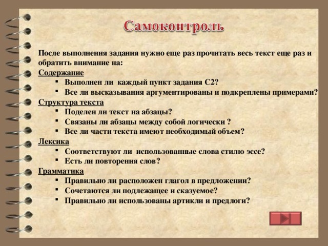 После выполнения задания нужно еще раз прочитать весь текст еще раз и обратить внимание на: Содержание Выполнен ли каждый пункт задания С2? Все ли высказывания аргументированы и подкреплены примерами? Выполнен ли каждый пункт задания С2? Все ли высказывания аргументированы и подкреплены примерами? Структура текста Поделен ли текст на абзацы? Связаны ли абзацы между собой логически ? Все ли части текста имеют необходимый объем? Поделен ли текст на абзацы? Связаны ли абзацы между собой логически ? Все ли части текста имеют необходимый объем? Лексика Соответствуют ли использованные слова стилю эссе? Есть ли повторения слов? Соответствуют ли использованные слова стилю эссе? Есть ли повторения слов? Грамматика Правильно ли расположен глагол в предложении? Сочетаются ли подлежащее и сказуемоe? Правильно ли использованы артикли и предлоги? Правильно ли расположен глагол в предложении? Сочетаются ли подлежащее и сказуемоe? Правильно ли использованы артикли и предлоги?  