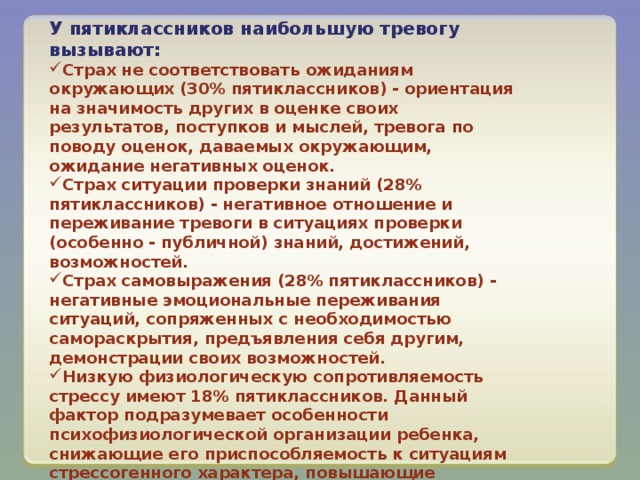 У пятиклассников наибольшую тревогу вызывают: Страх не соответствовать ожиданиям окружающих (30% пятиклассников) - ориентация на значимость других в оценке своих результатов, поступков и мыслей, тревога по поводу оценок, даваемых окружающим, ожидание негативных оценок. Страх ситуации проверки знаний (28% пятиклассников) - негативное отношение и переживание тревоги в ситуациях проверки (особенно - публичной) знаний, достижений, возможностей. Страх самовыражения (28% пятиклассников) - негативные эмоциональные переживания ситуаций, сопряженных с необходимостью самораскрытия, предъявления себя другим, демонстрации своих возможностей. Низкую физиологическую сопротивляемость стрессу имеют 18% пятиклассников. Данный фактор подразумевает особенности психофизиологической организации ребенка, снижающие его приспособляемость к ситуациям стрессогенного характера, повышающие вероятность неадекватного, деструктивного реагирования на тревожный фактор среды. 