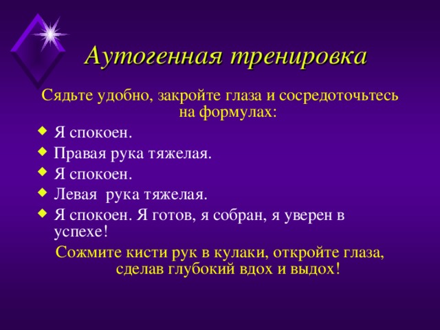 Аутогенная тренировка Сядьте удобно, закройте глаза и сосредоточьтесь на формулах: Я спокоен. Правая рука тяжелая. Я спокоен. Левая рука тяжелая. Я спокоен. Я готов, я собран, я уверен в успехе! Сожмите кисти рук в кулаки, откройте глаза, сделав глубокий вдох и выдох! 