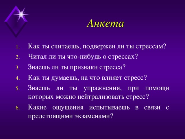 Анкета Как ты считаешь, подвержен ли ты стрессам? Читал ли ты что-нибудь о стрессах? Знаешь ли ты признаки стресса? Как ты думаешь, на что влияет стресс? Знаешь ли ты упражнения, при помощи которых можно нейтрализовать стресс? Какие ощущения испытываешь в связи с предстоящими экзаменами? 