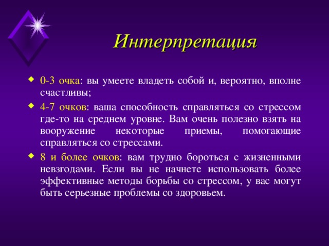 Интерпретация 0-3 очка : вы умеете владеть собой и, вероятно, вполне счастливы; 4-7 очков : ваша способность справляться со стрессом где-то на среднем уровне. Вам очень полезно взять на вооружение некоторые приемы, помогающие справляться со стрессами. 8 и более очков : вам трудно бороться с жизненными невзгодами. Если вы не начнете использовать более эффективные методы борьбы со стрессом, у вас могут быть серьезные проблемы со здоровьем. 