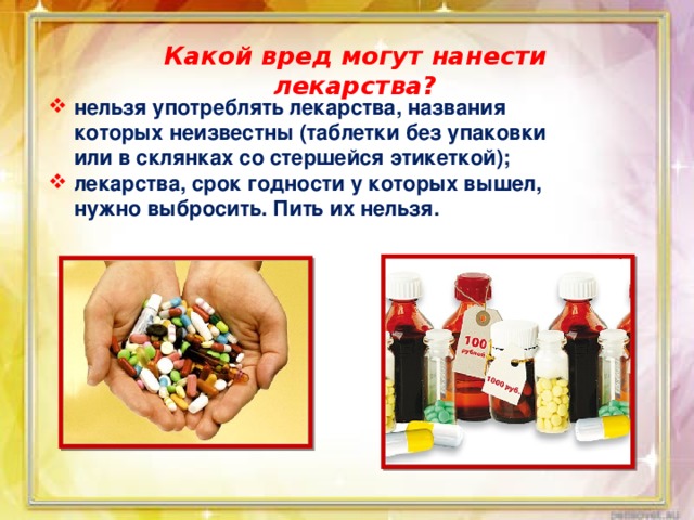 Какой вред могут нанести лекарства? нельзя употреблять лекарства, названия которых неизвестны (таблетки без упаковки или в склянках со стершейся этикеткой); лекарства, срок годности у которых вышел, нужно выбросить. Пить их нельзя. 