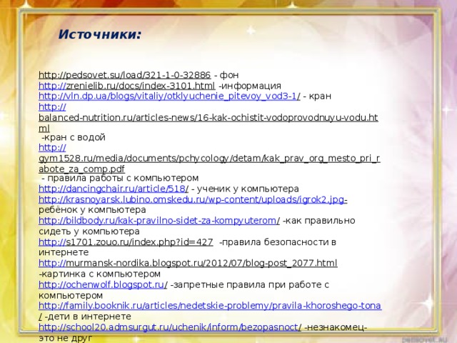 Источники: http://pedsovet.su/load/321-1-0-32886  - фон http:// zrenielib.ru/docs/index-3101.html  -информация http ://vln.dp.ua/blogs/vitaliy/otklyuchenie_pitevoy_vod3-1 /  - кран http:// balanced-nutrition.ru/articles-news/16-kak-ochistit-vodoprovodnuyu-vodu.html  -кран с водой http:// gym1528.ru/media/documents/pchycology/detam/kak_prav_org_mesto_pri_rabote_za_comp.pdf  - правила работы с компьютером http://dancingchair.ru/article/518 /  - ученик у компьютера http:// krasnoyarsk.lubino.omskedu.ru/wp-content/uploads/igrok2.jpg -  ребёнок у компьютера http://bildbody.ru/kak-pravilno-sidet-za-kompyuterom /  -как правильно сидеть у компьютера http:// s1701.zouo.ru/index.php?id=427  -правила безопасности в интернете http:// murmansk-nordika.blogspot.ru/2012/07/blog-post_2077.html  -картинка с компьютером http://ochenwolf.blogspot.ru /  -запретные правила при работе с компьютером http://family.booknik.ru/articles/nedetskie-problemy/pravila-khoroshego-tona /  -дети в интернете http://school20.admsurgut.ru/uchenik/inform/bezopasnoct /  -незнакомец-это не друг http:// www.tmsam.ru/mimi-rukovodstvo/osnovnye-pravila-bezopasnosti-v-dome.html  -информация про лекарства 