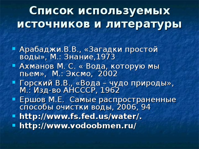 Список используемых источников и литературы   Арабаджи.В.В., «Загадки простой воды», М.: Знание,1973 Ахманов М. С. « Вода, которую мы пьем»,  М.: Эксмо,  2002 Горский В.В., «Вода – чудо природы», М.: Изд-во АНСССР, 1962 Ершов М.Е.  Самые распространенные способы очистки воды, 2006, 94 http://www.fs.fed.us/water/.     http://www.vodoobmen.ru/ 