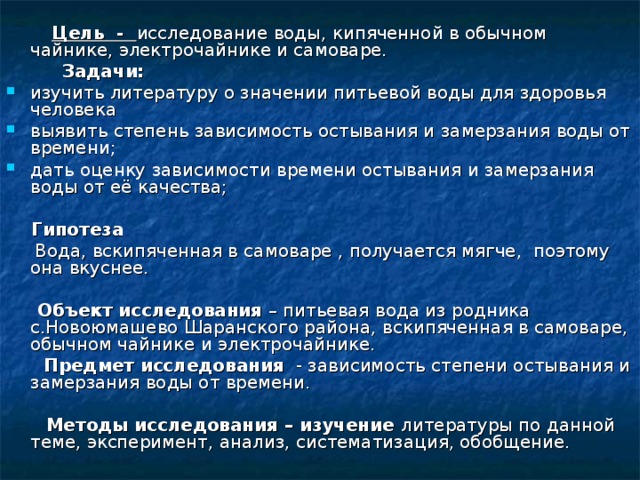         Цель - исследование воды, кипяченной в обычном чайнике, электрочайнике и самоваре.  Задачи: изучить литературу о значении питьевой воды для здоровья человека выявить степень зависимость остывания и замерзания воды от времени; дать оценку зависимости времени остывания и замерзания воды от её качества;   Гипотеза  Вода, вскипяченная в самоваре , получается мягче,  поэтому она вкуснее.        Объект исследования – питьевая вода из родника с.Новоюмашево Шаранского района, вскипяченная в самоваре, обычном чайнике и электрочайнике.  Предмет исследования - зависимость степени остывания и замерзания воды от времени.         Методы исследования – изучение литературы по данной теме, эксперимент, анализ, систематизация, обобщение. 