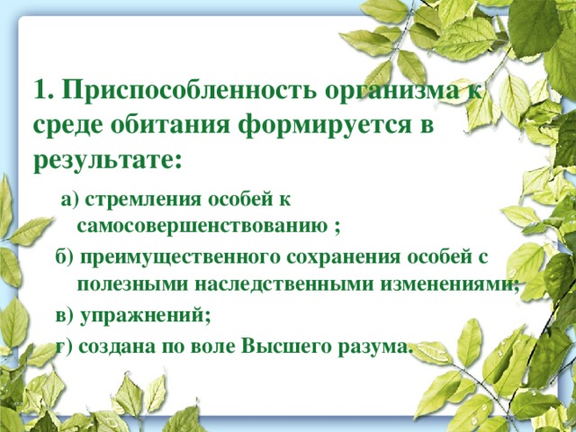 1. Приспособленность организма к среде обитания формируется в результате:  а) стремления особей к самосовершенствованию ; б) преимущественного сохранения особей с полезными наследственными изменениями; в) упражнений; г) создана по воле Высшего разума. 