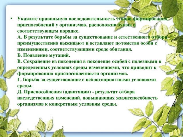 Укажите правильную последовательность этапов формирования приспособлений у организмов, расположив буквы в соответствующем порядке.  А. В результате борьбы за существование и естественного отбора преимущественно выживают и оставляют потомство особи с изменениями, соответствующими среде обитания.  Б. Появление мутаций.  В. Сохранение из поколения в поколение особей с полезными в определенных условиях среды изменениями, что приводит к формированию приспособленности организмов.  Г. Борьба за существование с неблагоприятными условиями среды.  Д. Приспособления (адаптации) - результат отбора наследственных изменений, повышающих жизнеспособность организмов к конкретным условиям среды.   