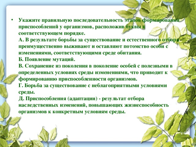 Укажите правильную последовательность этапов формирования приспособлений у организмов, расположив буквы в соответствующем порядке.  А. В результате борьбы за существование и естественного отбора преимущественно выживают и оставляют потомство особи с изменениями, соответствующими среде обитания.  Б. Появление мутаций.  В. Сохранение из поколения в поколение особей с полезными в определенных условиях среды изменениями, что приводит к формированию приспособленности организмов.  Г. Борьба за существование с неблагоприятными условиями среды.  Д. Приспособления (адаптации) - результат отбора наследственных изменений, повышающих жизнеспособность организмов к конкретным условиям среды.   