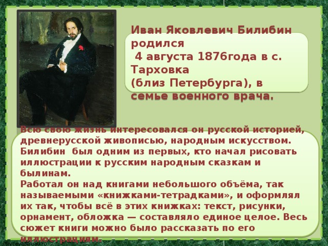 Иван Яковлевич Билибин родился  4 августа 1876года в с. Тарховка (близ Петербурга), в семье военного врача.  Всю свою жизнь интересовался он русской историей, древнерусской живописью, народным искусством.  Билибин был одним из первых, кто начал рисовать иллюстрации к русским народным сказкам и былинам. Работал он над книгами небольшого объёма, так называемыми «книжками-тетрадками», и оформлял их так, чтобы всё в этих книжках: текст, рисунки, орнамент, обложка — составляло единое целое. Весь сюжет книги можно было рассказать по его иллюстрациям.