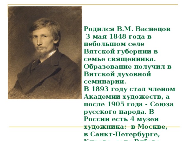 Родился  В.М. Васнецов  3 мая 1848 года в небольшом селе Вятской губернии в семье священника. Образование получил в Вятской духовной семинарии.  В 1893 году стал членом Академии художеств, а после 1905 года - Союза русского народа. В России есть 4 музея художника: в Москве, в Санкт-Петербурге, Кирове, селе Рябово Кировской области.