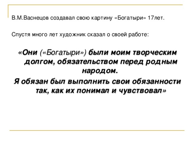 В.М.Васнецов создавал свою картину «Богатыри» 17лет. Спустя много лет художник сказал о своей работе: «Они («Богатыри») были моим творческим долгом, обязательством перед родным народом. Я обязан был выполнить свои обязанности так, как их понимал и чувствовал»