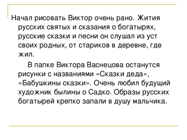 Начал рисовать Виктор очень рано. Жития русских святых и сказания о богатырях, русские сказки и песни он слушал из уст своих родных, от стариков в деревне, где жил.  В папке Виктора Васнецова останутся рисунки с названиями «Сказки деда», «Бабушкины сказки». Очень любил будущий художник былины о Садко. Образы русских богатырей крепко запали в душу мальчика.