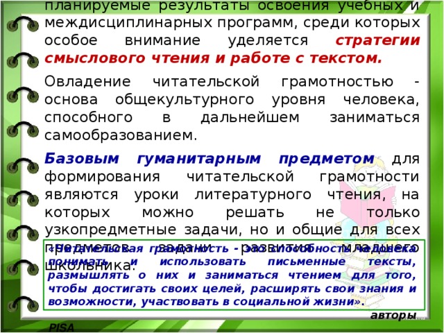 В образовательных стандартах выделены планируемые результаты освоения учебных и междисциплинарных программ, среди которых особое внимание уделяется стратегии смыслового чтения и работе с текстом. Овладение читательской грамотностью - основа общекультурного уровня человека, способного в дальнейшем заниматься самообразованием. Базовым гуманитарным предметом для формирования читательской грамотности являются уроки литературного чтения, на которых можно решать не только узкопредметные задачи, но и общие для всех предметов задачи развития младшего школьника. «Читательская грамотность - это способность человека понимать и использовать письменные тексты, размышлять о них и заниматься чтением для того, чтобы достигать своих целей, расширять свои знания и возможности, участвовать в социальной жизни».  авторы PISA 