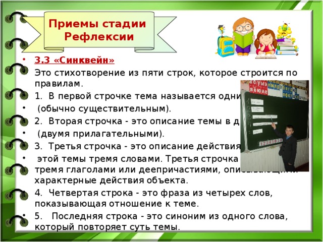 Приемы стадии Рефлексии 3.3 «Синквейн» Это стихотворение из пяти строк, которое строится по правилам. 1.  В первой строчке тема называется одним словом  (обычно существительным). 2.  Вторая строчка - это описание темы в двух словах  (двумя прилагательными). 3.  Третья строчка - это описание действия в рамках  этой темы тремя словами. Третья строчка образована тремя глаголами или деепричастиями, описывающими характерные действия объекта. 4.  Четвертая строка - это фраза из четырех слов, показывающая отношение к теме. 5.   Последняя строка - это синоним из одного слова, который повторяет суть темы. 