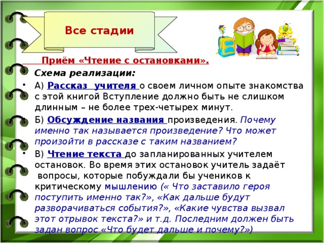 Все стадии  Приём «Чтение с остановками». Схема реализации: А)  Рассказ  учителя о своем личном опыте знакомства с этой книгой Вступление должно быть не слишком длинным – не более трех-четырех минут. Б) Обсуждение названия произведения. Почему именно так называется произведение? Что может произойти в рассказе с таким названием? В) Чтение текста до запланированных учителем остановок. Во время этих остановок учитель задаёт  вопросы, которые побуждали бы учеников к критическому мышлению (« Что заставило героя поступить именно так?», «Как дальше будут разворачиваться события?», «Какие чувства вызвал этот отрывок текста?» и т.д. Последним должен быть задан вопрос «Что будет дальше и почему?») 