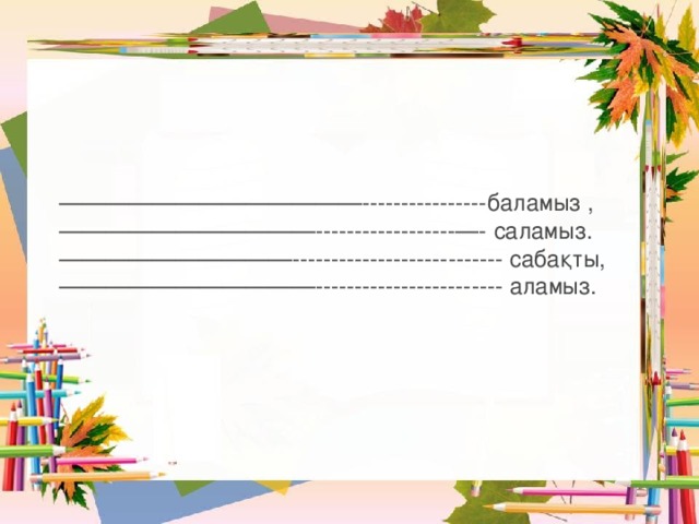 ————————————— ----------------баламыз , ——————————— ------------------—- саламыз. —————————— --------------------------- сабақты, ——————————— ------------------------ аламыз. 