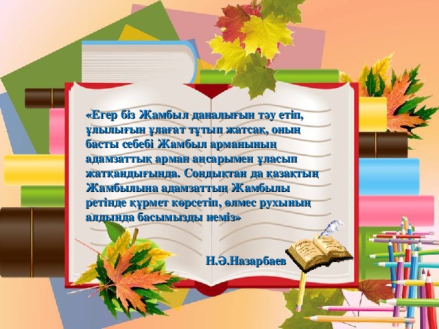 «Егер біз Жамбыл даналығын тәу етіп, ұлылығын ұлағат тұтып жатсақ, оның басты себебі Жамбыл арманының адамзаттық арман аңсарымен ұласып жатқандығында. Сондықтан да қазақтың Жамбылына адамзаттың Жамбылы ретінде құрмет көрсетіп, өлмес рухының алдында басымызды иеміз»  Н.Ә.Назарбаев 