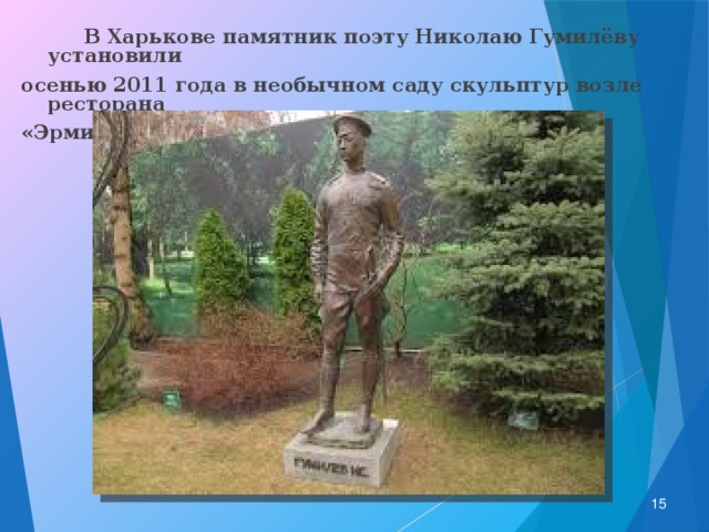  В Харькове памятник поэту Николаю Гумилёву установили осенью 2011 года в необычном саду скульптур возле ресторана «Эрмитаж» по улице Ольминского.  