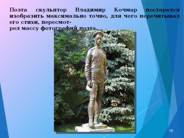 Поэта скульптор Владимир Кочмар постарался изобразить максимально точно, для чего перечитывал его стихи, пересмот- рел массу фотографий поэта.  