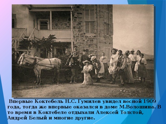  Впервые Коктебель Н.С. Гумилев увидел весной 1909 года, тогда же впервые оказался в доме М.Волошина. В то время в Коктебеле отдыхали Алексей Толстой, Андрей Белый и многие другие.  