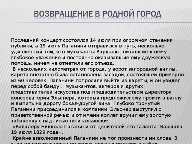 Последний концерт состоялся 14 июля при огромном стечении публики, а 19 июля Паганини отправился в путь, несколько удивленный тем, что музыканты Варшавы, питавшие к нему глубокое уважение и постоянно оказывавшие ему дружескую помощь, ничем не отметили его отъезд.  В нескольких километрах от города, у ворот загородной виллы, карета внезапно была остановлена засадой, состоявшей примерно из 60 человек. Паганини попросили выйти из кареты, и он увидел перед собой банду... музыкантов, актеров и других представителей искусства под предводительством директора консерватории Эльснера, который предложил ему пройти в виллу и выпить на дорогу бокал-другой вина. Глубоко тронутый Паганини присоединился к компании. Эльснер выступил с приветственной речью и от имени коллег вручил ему золотую табакерку с надписью по-итальянски:  «Кавалеру Никколо Паганини от ценителей его таланта. Варшава, 19 июля 1829 года».  Крайне взволнованный Паганини не мог произнести ни слова. В знак признательности он молча прижал подарок к губам. 