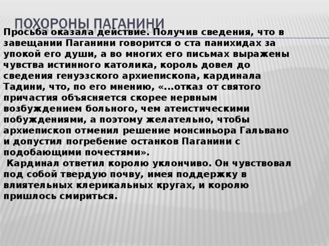 Просьба оказала действие. Получив сведения, что в завещании Паганини говорится о ста панихидах за упокой его души, а во многих его письмах выражены чувства истинного католика, король довел до сведения генуэзского архиепископа, кардинала Тадини, что, по его мнению, «...отказ от святого причастия объясняется скорее нервным возбуждением больного, чем атеистическими побуждениями, а поэтому желательно, чтобы архиепископ отменил решение монсиньора Гальвано и допустил погребение останков Паганини с подобающими почестями».  Кардинал ответил королю уклончиво. Он чувствовал под собой твердую почву, имея поддержку в влиятельных клерикальных кругах, и королю пришлось смириться.  