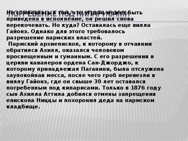 Не сомневаясь в том, что угроза может быть приведена в исполнение, он решил снова перекочевать. Но куда? Оставалась еще вилла Гайонэ. Однако для этого требовалось разрешение пармских властей.  Пармский архиепископ, к которому в отчаянии обратился Ахилл, оказался человеком просвещенным и гуманным. С его разрешения в церкви кавалеров ордена Сан-Джорджо, к которому принадлежал Паганини, была отслужена заупокойная месса, после чего гроб перевезли в виллу Гайонэ, где он свыше 30 лет оставался погребенным под кипарисами. Только в 1876 году сын Ахилла Аттила добился отмены запрещения епископа Ниццы и похоронил деда на пармском кладбище.  