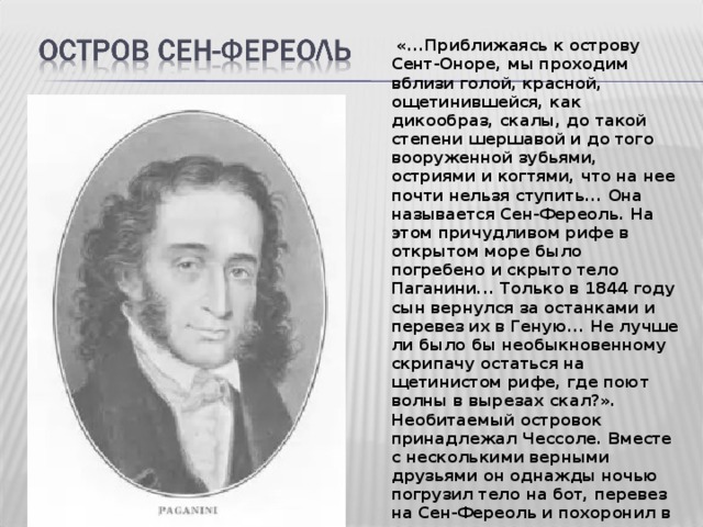  «...Приближаясь к острову Сент-Оноре, мы проходим вблизи голой, красной, ощетинившейся, как дикообраз, скалы, до такой степени шершавой и до того вооруженной зубьями, остриями и когтями, что на нее почти нельзя ступить... Она называется Сен-Фереоль. На этом причудливом рифе в открытом море было погребено и скрыто тело Паганини... Только в 1844 году сын вернулся за останками и перевез их в Геную... Не лучше ли было бы необыкновенному скрипачу остаться на щетинистом рифе, где поют волны в вырезах скал?». Необитаемый островок принадлежал Чессоле. Вместе с несколькими верными друзьями он однажды ночью погрузил тело на бот, перевез на Сен-Фереоль и похоронил в неприметном месте.  