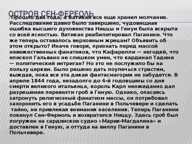  Прошло два года, а Ватикан все еще хранил молчание. Расследование давно было завершено, чудовищная ошибка высшего духовенства Ниццы и Генуи была вскрыта со всей ясностью. Ватикан реабилитировал Паганини. Что же теперь оставалось верховным жрецам? Объявить об этом открыто? Иначе говоря, признать перед массой невежественных фанатиков, что Кафарелли — негодяй, что епископ Гальвано не слишком умен, что кардинал Тадини — политический интриган? Но это не послужило бы на пользу церкви. Было решено дать поулечься страстям, выждав, пока вся эта дикая фантасмагория не забудется. В апреле 1844 года, незадолго до 4-й годовщины со дня смерти великого итальянца, король Карл неожиданно дал разрешение перевезти гроб в Геную. Однако, опасаясь затронуть религиозный фанатизм массы, он потребовал захоронить его в усадьбе Паганини в Польчевере и сделать тайно, не привлекая внимания населения. Теперь Паганини покинул Сен-Фереоль и возвратился Ниццу. Здесь гроб был погружен на сардинское судно «Мария-Магдалина» и доставлен в Геную, а оттуда на виллу Паганини в Польчевере.   