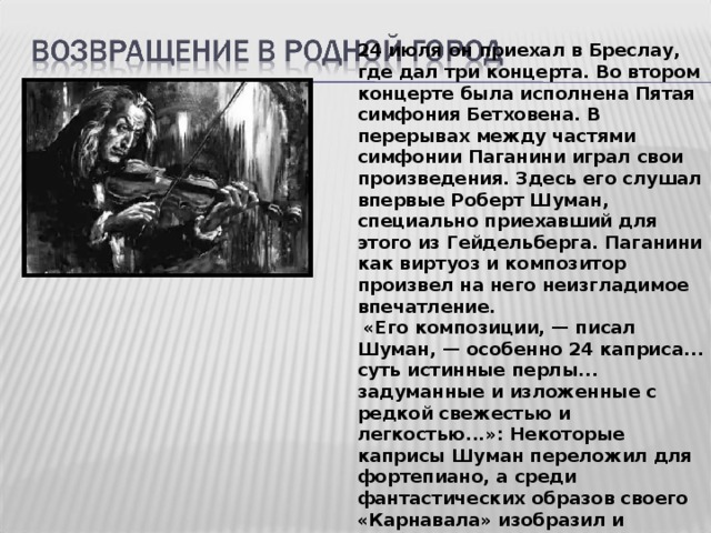 24 июля он приехал в Бреслау, где дал три концерта. Во втором концерте была исполнена Пятая симфония Бетховена. В перерывах между частями симфонии Паганини играл свои произведения. Здесь его слушал впервые Роберт Шуман, специально приехавший для этого из Гейдельберга. Паганини как виртуоз и композитор произвел на него неизгладимое впечатление.  «Его композиции, — писал Шуман, — особенно 24 каприса... суть истинные перлы... задуманные и изложенные с редкой свежестью и легкостью...»: Некоторые каприсы Шуман переложил для фортепиано, а среди фантастических образов своего «Карнавала» изобразил и Паганини.  