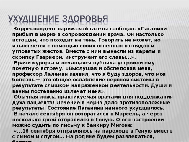  Корреспондент парижской газеты сообщал: «Паганини прибыл в Вернэ в сопровождении врача. Он настолько истощен, что походит на тень. Говорить не может, но изъясняется с помощью своих огненных взглядов и угловатых жестов. Вместе с ним вынесли из кареты и скрипку Гварнери, инструмент его славы...».  Врачи курорта и лечащаяся публика устроили ему почетную встречу. «Выслушав и обследовав меня, профессор Лалеман заявил, что я буду здоров, что моя болезнь — это общее ослабление нервной системы в результате слишком напряженной деятельности. Души и ванны постепенно излечат меня».  Обычная ложь, практикуемая врачами для поддержания духа пациента! Лечение в Вернэ дало противоположные результаты. Состояние Паганини намного ухудшилось.  В начале сентября он возвратился в Марсель, а через несколько дней отправился в Геную. О его настроении можно судить по письму к банкиру Мигоне:  «...16 сентября отправляюсь на пароходе в Геную вместе с сыном и слугой... На родине будем развлекаться, болтать...». 