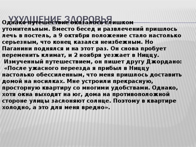 Однако путешествие оказалось слишком утомительным. Вместо бесед и развлечений пришлось лечь в постель, а 9 октября положение стало настолько серьезным, что конец казался неизбежным. Но Паганини поднялся и на этот раз. Он снова пробует переменить климат, и 2 ноября уезжает в Ниццу.  Измученный путешествием, он пишет другу Джордано:  «После ужасного переезда я прибыл в Ниццу настолько обессиленным, что меня пришлось доставить домой на носилках. Мне устроили прекрасную, просторную квартиру со многими удобствами. Однако, хотя окна выходят на юг, дома на противоположной стороне улицы заслоняют солнце. Поэтому в квартире холодно, а это для меня вредно».  