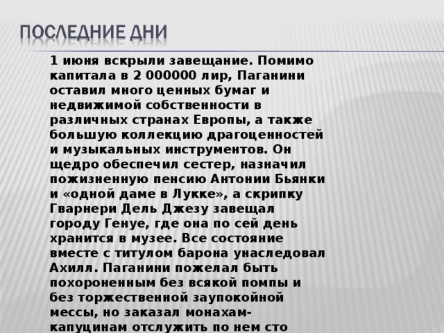 1 июня вскрыли завещание. Помимо капитала в 2 000000 лир, Паганини оставил много ценных бумаг и недвижимой собственности в различных странах Европы, а также большую коллекцию драгоценностей и музыкальных инструментов. Он щедро обеспечил сестер, назначил пожизненную пенсию Антонии Бьянки и «одной даме в Лукке», а скрипку Гварнери Дель Джезу завещал городу Генуе, где она по сей день хранится в музее. Все состояние вместе с титулом барона унаследовал Ахилл. Паганини пожелал быть похороненным без всякой помпы и без торжественной заупокойной мессы, но заказал монахам-капуцинам отслужить по нем сто панихид. 